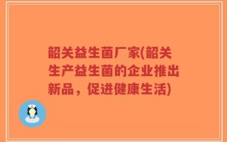 韶关益生菌厂家(韶关生产益生菌的企业推出新品，促进健康生活)