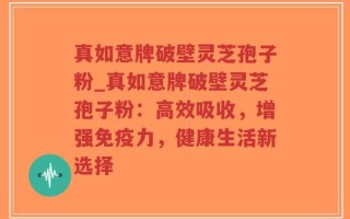 真如意牌破壁灵芝孢子粉_真如意牌破壁灵芝孢子粉：高效吸收，增强免疫力，健康生活新选择