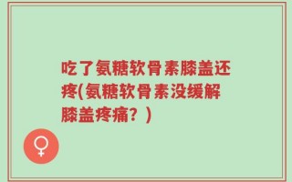 吃了氨糖软骨素膝盖还疼(氨糖软骨素没缓解膝盖疼痛？)