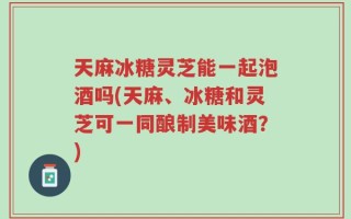 天麻冰糖灵芝能一起泡酒吗(天麻、冰糖和灵芝可一同酿制美味酒？)