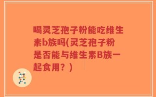 喝灵芝孢子粉能吃维生素b族吗(灵芝孢子粉是否能与维生素B族一起食用？)