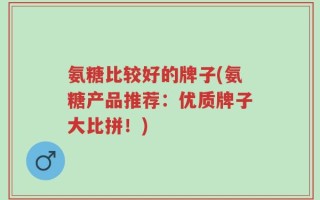 氨糖比较好的牌子(氨糖产品推荐：优质牌子大比拼！)