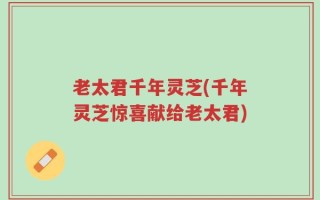 老太君千年灵芝(千年灵芝惊喜献给老太君)