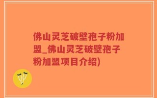 佛山灵芝破壁孢子粉加盟_佛山灵芝破壁孢子粉加盟项目介绍)