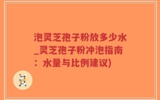 泡灵芝孢子粉放多少水_灵芝孢子粉冲泡指南：水量与比例建议)