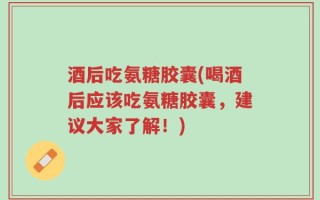 酒后吃氨糖胶囊(喝酒后应该吃氨糖胶囊，建议大家了解！)