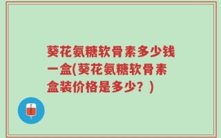 葵花氨糖软骨素多少钱一盒(葵花氨糖软骨素盒装价格是多少？)