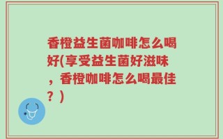 香橙益生菌咖啡怎么喝好(享受益生菌好滋味，香橙咖啡怎么喝最佳？)
