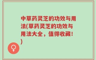 中草药灵芝的功效与用法(草药灵芝的功效与用法大全，值得收藏！)