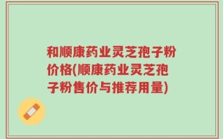 和顺康药业灵芝孢子粉价格(顺康药业灵芝孢子粉售价与推荐用量)