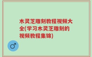 木灵芝雕刻教程视频大全(学习木灵芝雕刻的视频教程集锦)