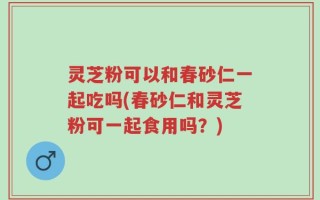灵芝粉可以和春砂仁一起吃吗(春砂仁和灵芝粉可一起食用吗？)