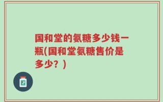 国和堂的氨糖多少钱一瓶(国和堂氨糖售价是多少？)