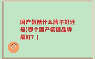 国产氨糖什么牌子好还是(哪个国产氨糖品牌最好？)