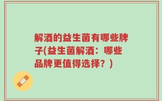 解酒的益生菌有哪些牌子(益生菌解酒：哪些品牌更值得选择？)