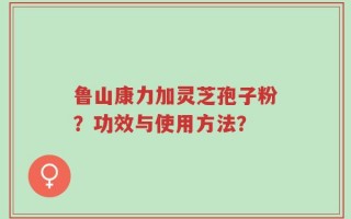 鲁山康力加灵芝孢子粉？功效与使用方法？