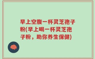 早上空腹一杯灵芝孢子粉(早上喝一杯灵芝孢子粉，助你养生保健)