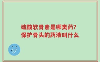 硫酸软骨素是哪类药？保护骨头的药液叫什么