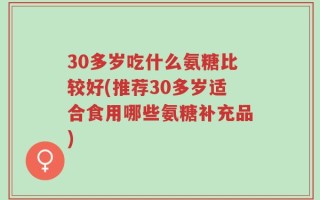 30多岁吃什么氨糖比较好(推荐30多岁适合食用哪些氨糖补充品)