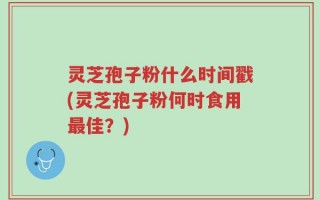 灵芝孢子粉什么时间戳(灵芝孢子粉何时食用最佳？)