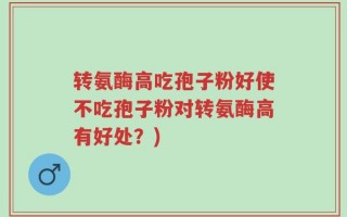 转氨酶高吃孢子粉好使不吃孢子粉对转氨酶高有好处？)