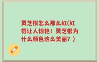 灵芝根怎么那么红(红得让人惊艳！灵芝根为什么颜色这么美丽？)