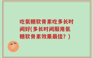 吃氨糖软骨素吃多长时间好(多长时间服用氨糖软骨素效果最佳？)