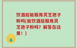 饮酒后能服用灵芝孢子粉吗(能饮酒后服用灵芝孢子粉吗？解答在这里！)