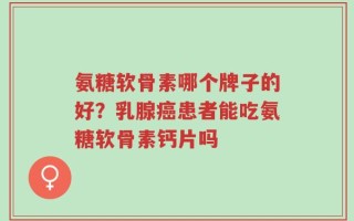 氨糖软骨素哪个牌子的好？乳腺癌患者能吃氨糖软骨素钙片吗