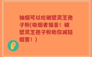 抽烟可以吃破壁灵芝孢子粉(吸烟者福音！破壁灵芝孢子粉助你减轻烟害！)