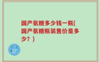 国产氨糖多少钱一瓶(国产氨糖瓶装售价是多少？)