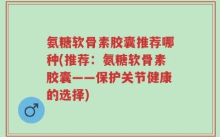 氨糖软骨素胶囊推荐哪种(推荐：氨糖软骨素胶囊——保护关节健康的选择)