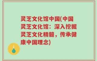 灵芝文化馆中国(中国灵芝文化馆：深入挖掘灵芝文化精髓，传承健康中国理念)