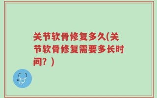 关节软骨修复多久(关节软骨修复需要多长时间？)