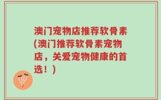澳门宠物店推荐软骨素(澳门推荐软骨素宠物店，关爱宠物健康的首选！)