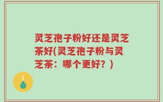 灵芝孢子粉好还是灵芝茶好(灵芝孢子粉与灵芝茶：哪个更好？)