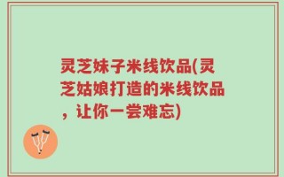 灵芝妹子米线饮品(灵芝姑娘打造的米线饮品，让你一尝难忘)