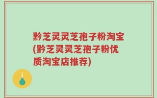 黔芝灵灵芝孢子粉淘宝(黔芝灵灵芝孢子粉优质淘宝店推荐)
