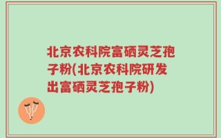 北京农科院富硒灵芝孢子粉(北京农科院研发出富硒灵芝孢子粉)