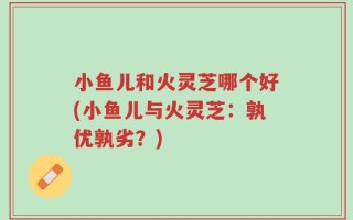 小鱼儿和火灵芝哪个好(小鱼儿与火灵芝：孰优孰劣？)
