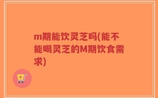 m期能饮灵芝吗(能不能喝灵芝的M期饮食需求)