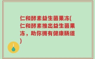 仁和酵素益生菌果冻(仁和酵素推出益生菌果冻，助你拥有健康肠道)