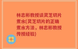 林志彬教授谈灵芝切片煮水(灵芝切片的正确煮水方法，林志彬教授传授经验)