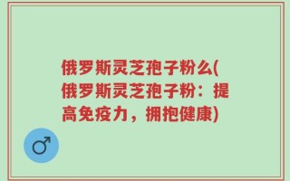 俄罗斯灵芝孢子粉么(俄罗斯灵芝孢子粉：提高免疫力，拥抱健康)