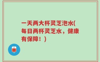 一天两大杯灵芝泡水(每日两杯灵芝水，健康有保障！)