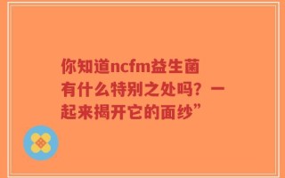 你知道ncfm益生菌有什么特别之处吗？一起来揭开它的面纱”