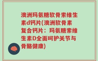 澳洲玛氨糖软骨索维生素d钙片(澳洲软骨素复合钙片：玛氨糖索维生素D全面呵护关节与骨骼健康)