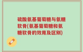 硫酸氨基葡萄糖与氨糖软骨(氨基葡萄糖和氨糖软骨的效用及区别)