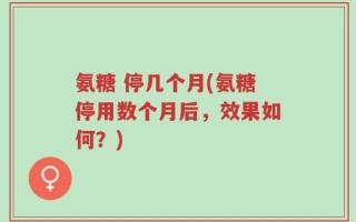 氨糖 停几个月(氨糖停用数个月后，效果如何？)