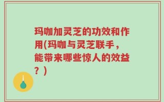 玛咖加灵芝的功效和作用(玛咖与灵芝联手，能带来哪些惊人的效益？)